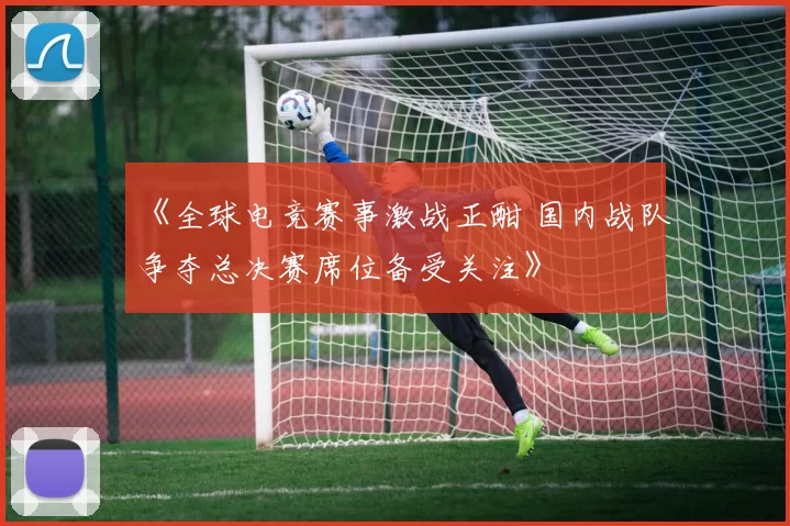 《全球电竞赛事激战正酣 国内战队争夺总决赛席位备受关注》