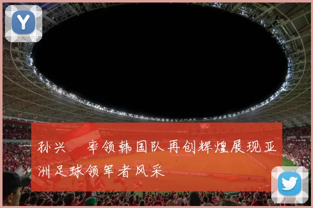 孙兴慜率领韩国队再创辉煌展现亚洲足球领军者风采