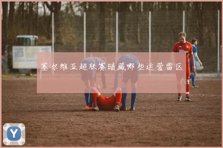 塞尔维亚超联赛暗藏哪些运营雷区