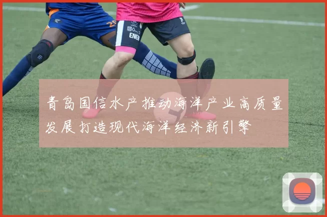 青岛国信水产推动海洋产业高质量发展打造现代海洋经济新引擎