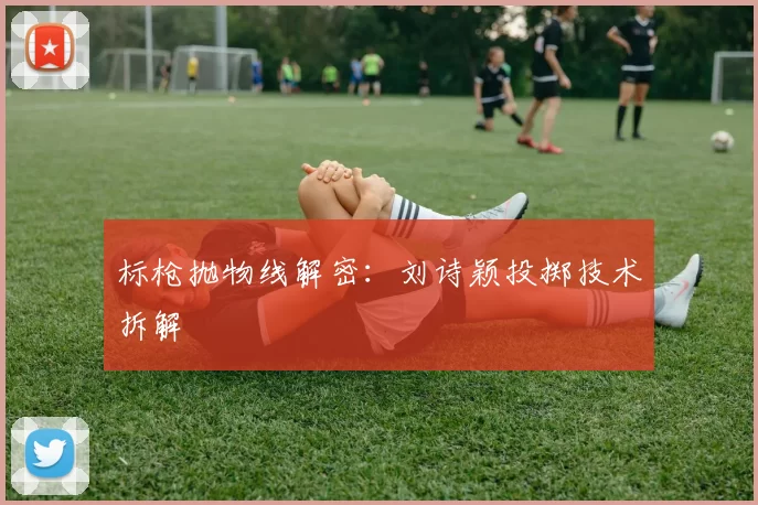 标枪抛物线解密：刘诗颖投掷技术拆解