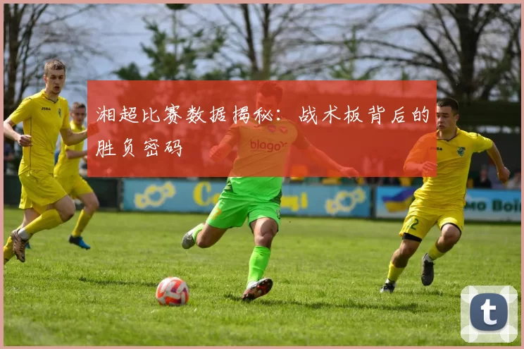 湘超比赛数据揭秘：战术板背后的胜负密码