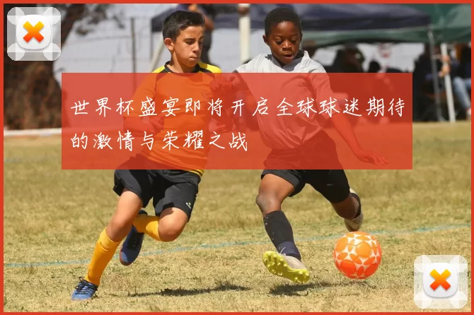 世界杯盛宴即将开启全球球迷期待的激情与荣耀之战