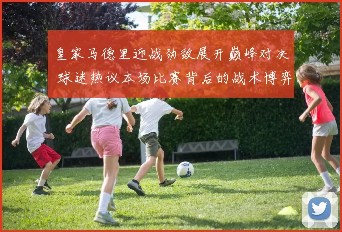 皇家马德里迎战劲敌展开巅峰对决 球迷热议本场比赛背后的战术博弈