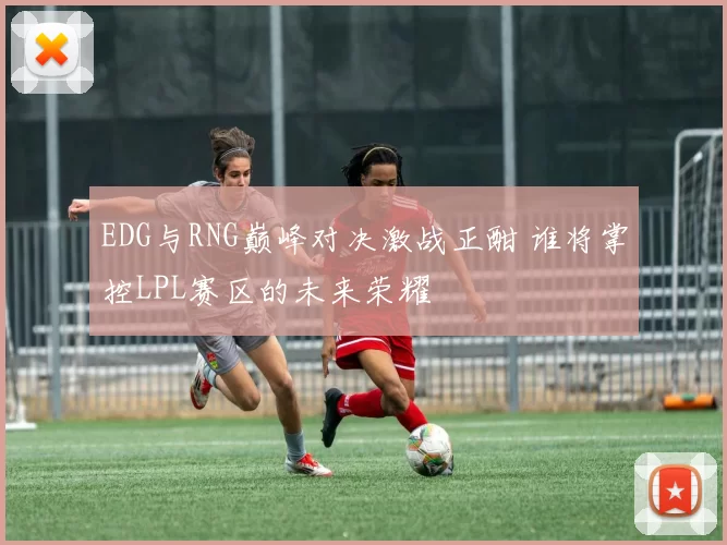 EDG与RNG巅峰对决激战正酣 谁将掌控LPL赛区的未来荣耀