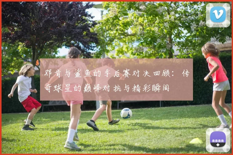 邓肯与鲨鱼的季后赛对决回顾：传奇球星的巅峰对抗与精彩瞬间