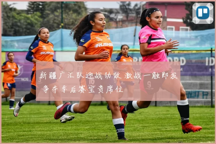 新疆广汇队迎战劲敌 激战一触即发 争夺季后赛宝贵席位