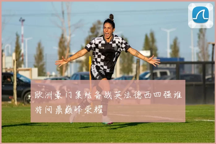 欧洲豪门集结备战英法德西四强谁将问鼎巅峰荣耀