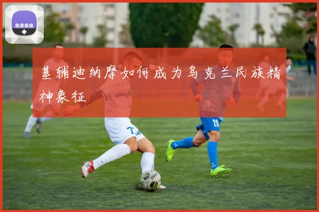 基辅迪纳摩如何成为乌克兰民族精神象征