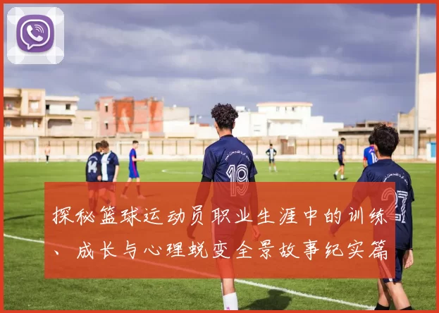 探秘篮球运动员职业生涯中的训练、成长与心理蜕变全景故事纪实篇